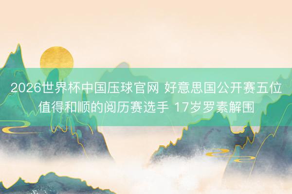 2026世界杯中国压球官网 好意思国公开赛五位值得和顺的阅历赛选手 17岁罗素解围
