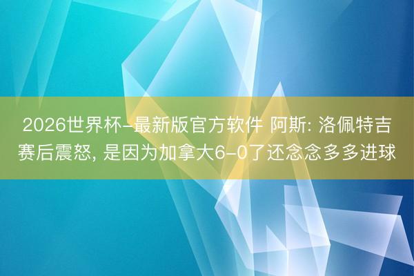 2026世界杯-最新版官方软件 阿斯: 洛佩特吉赛后震怒, 是因为加拿大6-0了还念念多多进球