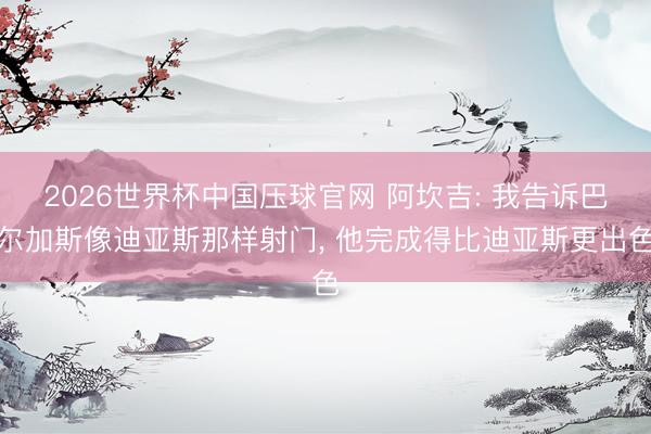 2026世界杯中国压球官网 阿坎吉: 我告诉巴尔加斯像迪亚斯那样射门， 他完成得比迪亚斯更出色
