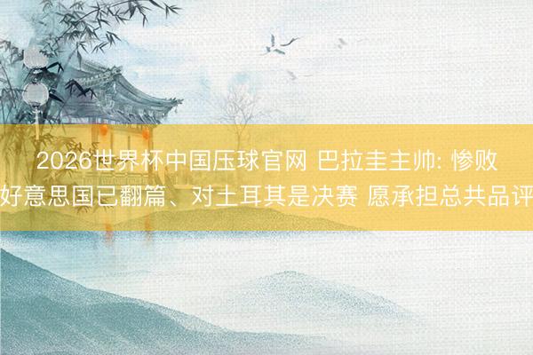 2026世界杯中国压球官网 巴拉圭主帅: 惨败好意思国已翻篇、对土耳其是决赛 愿承担总共品评