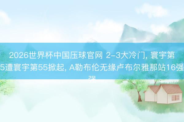 2026世界杯中国压球官网 2-3大冷门, 寰宇第5遭寰宇第55掀起, A勒布伦无缘卢布尔雅那站16强