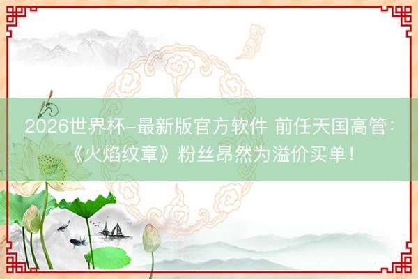 2026世界杯-最新版官方软件 前任天国高管:《火焰纹章》粉丝昂然为溢价买单!