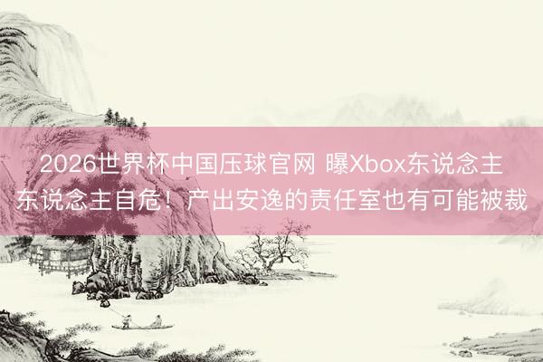 2026世界杯中国压球官网 曝Xbox东说念主东说念主自危!产出安逸的责任室也有可能被裁